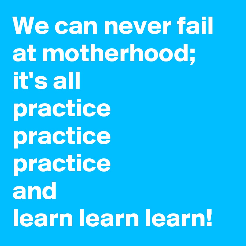 We can never fail at motherhood;
it's all 
practice 
practice 
practice 
and 
learn learn learn!