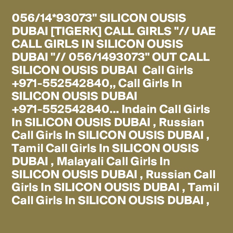 056/14*93073" SILICON OUSIS DUBAI [TIGERK] CALL GIRLS "// UAE CALL GIRLS IN SILICON OUSIS DUBAI "// 056/1493073" OUT CALL SILICON OUSIS DUBAI  Call Girls +971-552542840,, Call Girls In SILICON OUSIS DUBAI +971-552542840... Indain Call Girls In SILICON OUSIS DUBAI , Russian Call Girls In SILICON OUSIS DUBAI , Tamil Call Girls In SILICON OUSIS DUBAI , Malayali Call Girls In SILICON OUSIS DUBAI , Russian Call Girls In SILICON OUSIS DUBAI , Tamil Call Girls In SILICON OUSIS DUBAI , 