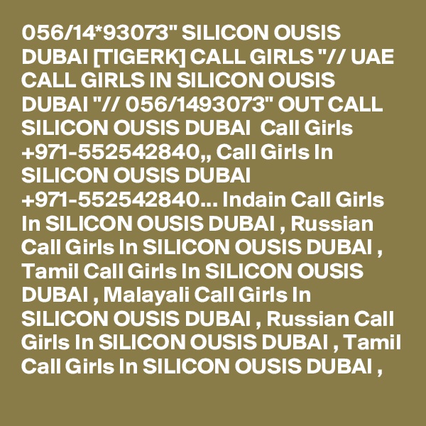 056/14*93073" SILICON OUSIS DUBAI [TIGERK] CALL GIRLS "// UAE CALL GIRLS IN SILICON OUSIS DUBAI "// 056/1493073" OUT CALL SILICON OUSIS DUBAI  Call Girls +971-552542840,, Call Girls In SILICON OUSIS DUBAI +971-552542840... Indain Call Girls In SILICON OUSIS DUBAI , Russian Call Girls In SILICON OUSIS DUBAI , Tamil Call Girls In SILICON OUSIS DUBAI , Malayali Call Girls In SILICON OUSIS DUBAI , Russian Call Girls In SILICON OUSIS DUBAI , Tamil Call Girls In SILICON OUSIS DUBAI , 