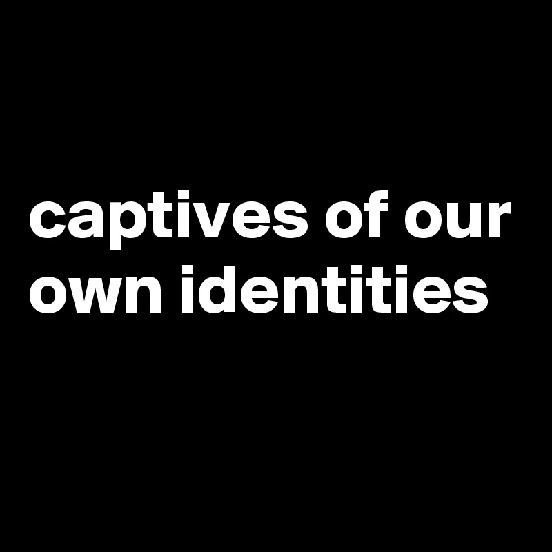 

captives of our own identities

