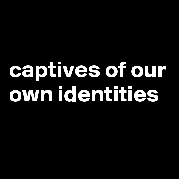 

captives of our own identities

