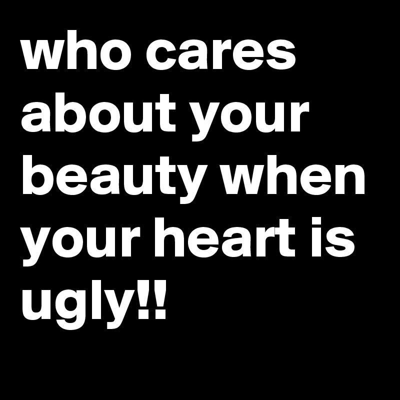 who cares about your beauty when your heart is ugly!!