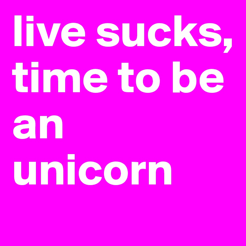 live sucks, time to be an unicorn 