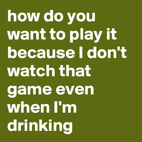 how do you want to play it because I don't watch that game even when I'm drinking
