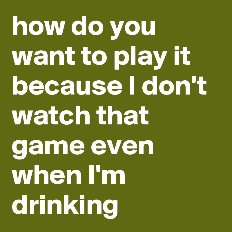 how do you want to play it because I don't watch that game even when I'm drinking
