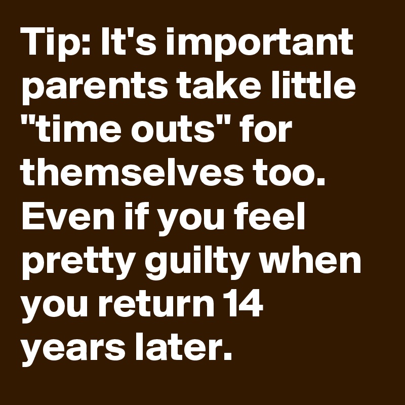 Tip: It's important parents take little "time outs" for themselves too.  Even if you feel pretty guilty when you return 14 years later.