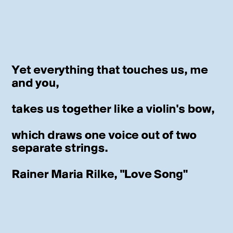 



Yet everything that touches us, me and you,

takes us together like a violin's bow,

which draws one voice out of two separate strings. 

Rainer Maria Rilke, "Love Song"  


