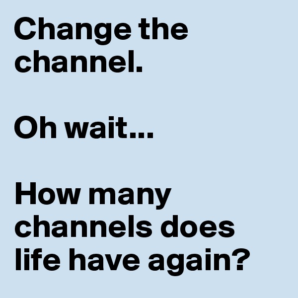 Change the channel. 

Oh wait...

How many channels does life have again? 