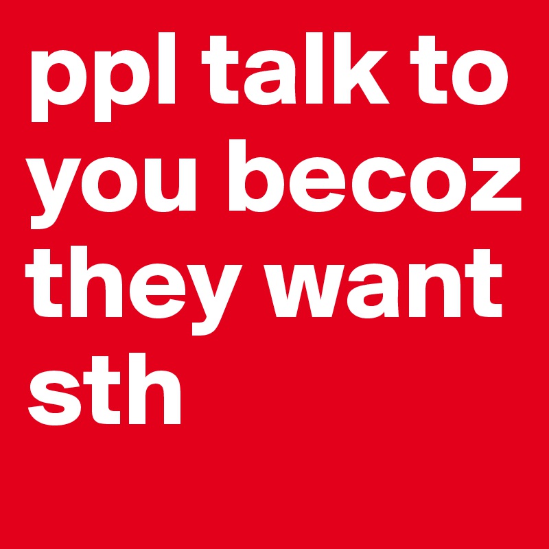 ppl talk to you becoz they want sth
