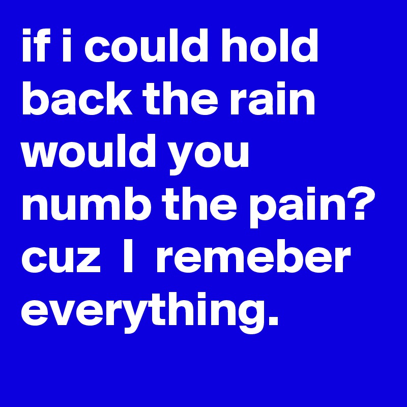 if i could hold back the rain would you numb the pain? 
cuz  I  remeber everything. 