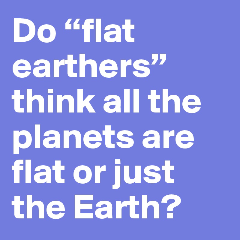 Do “flat earthers” think all the planets are flat or just the Earth?