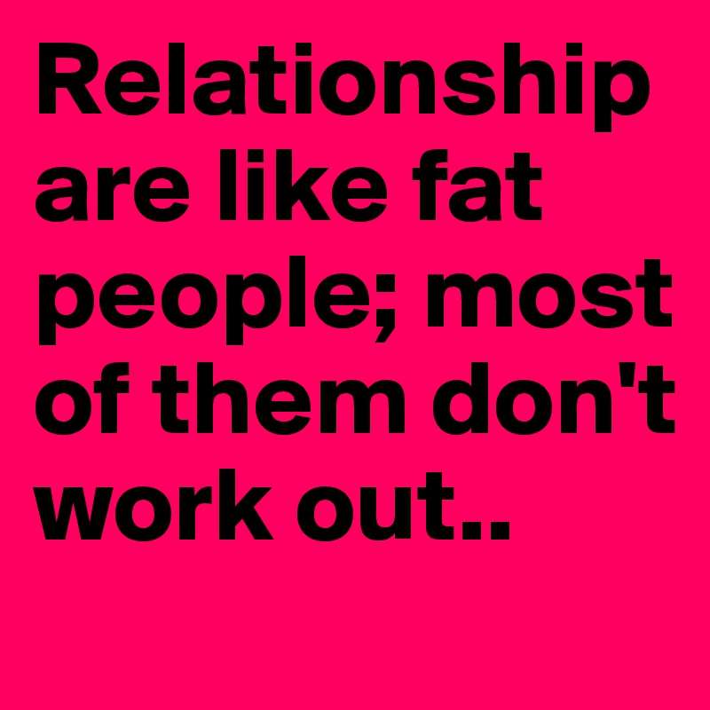 Relationship are like fat people; most of them don't work out..