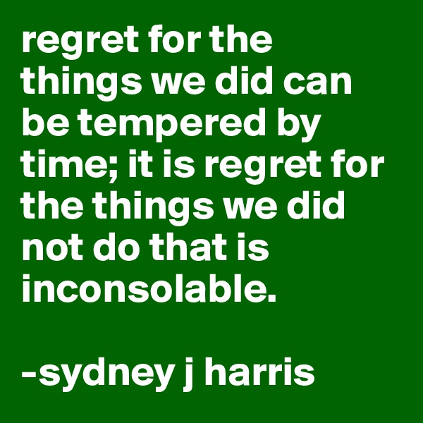 regret for the things we did can be tempered by time; it is regret for the things we did not do that is inconsolable.

-sydney j harris