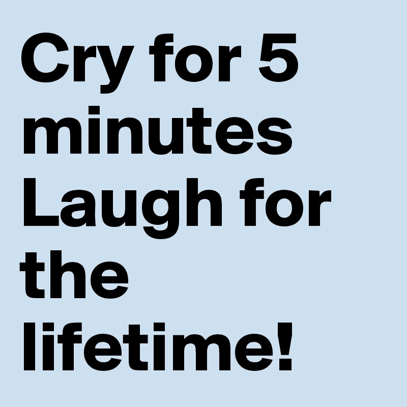 Cry for 5 minutes Laugh for the lifetime!