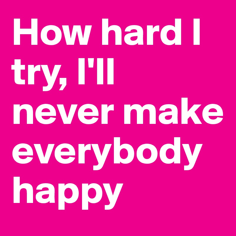 How hard I try, I'll never make everybody happy