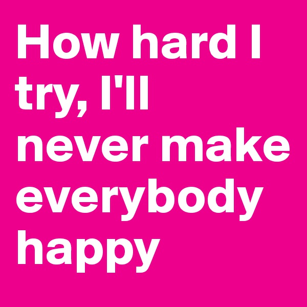 How hard I try, I'll never make everybody happy