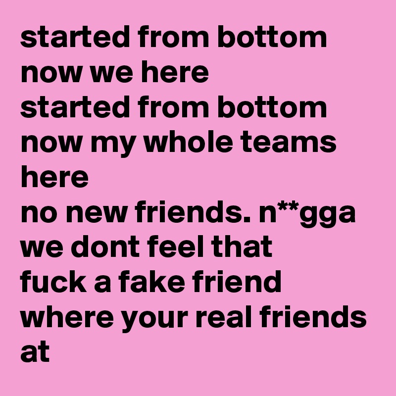 started from bottom now we here
started from bottom now my whole teams here
no new friends. n**gga we dont feel that
fuck a fake friend
where your real friends at