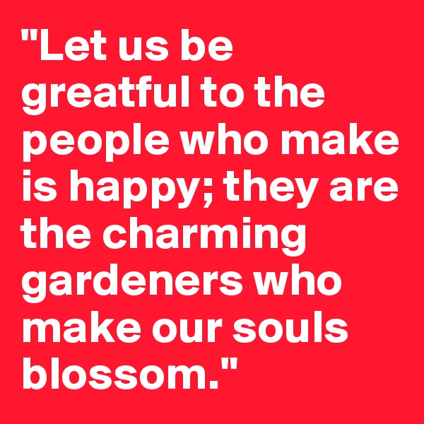 "Let us be greatful to the people who make is happy; they are the charming gardeners who make our souls blossom."