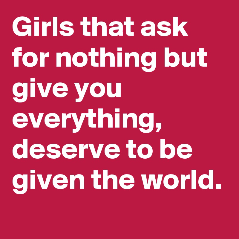 Girls that ask for nothing but give you everything,  deserve to be given the world. 