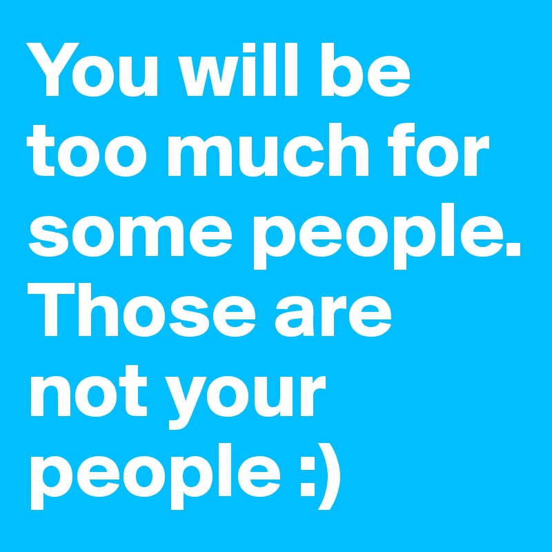 You will be too much for some people. Those are not your people :)