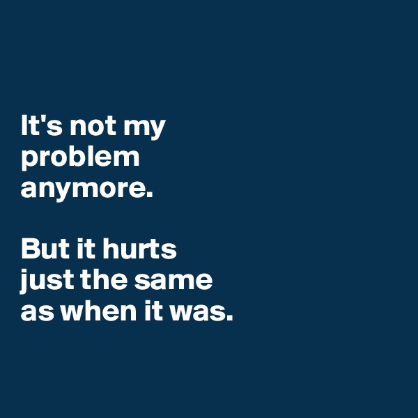 


It's not my 
problem 
anymore. 

But it hurts 
just the same 
as when it was. 

