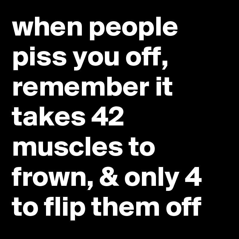 when people piss you off, remember it takes 42 muscles to frown, & only 4 to flip them off