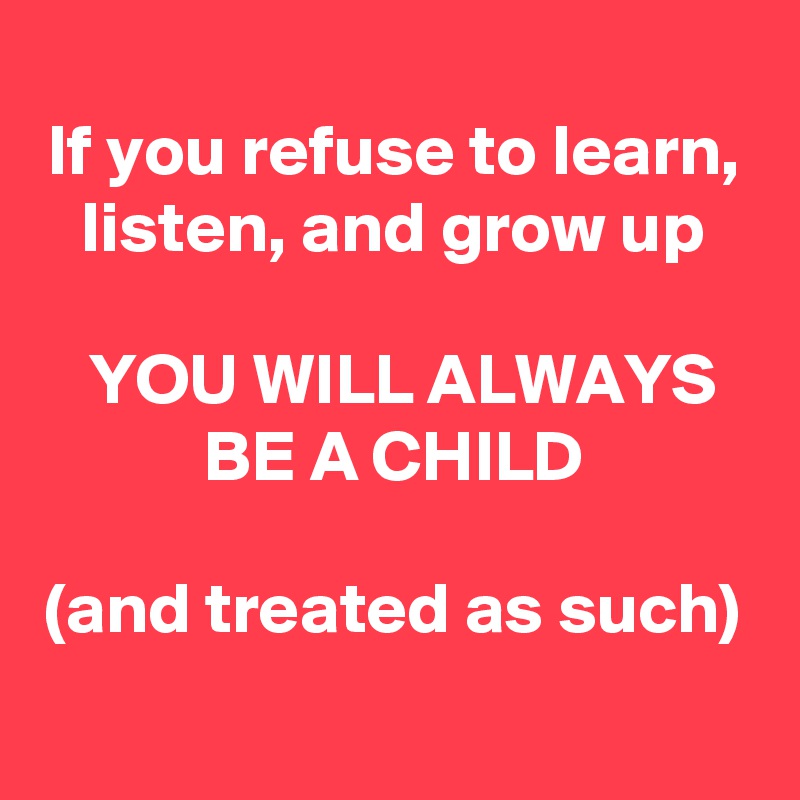 If you refuse to learn, listen, and grow up

YOU WILL ALWAYS BE A CHILD

(and treated as such)
