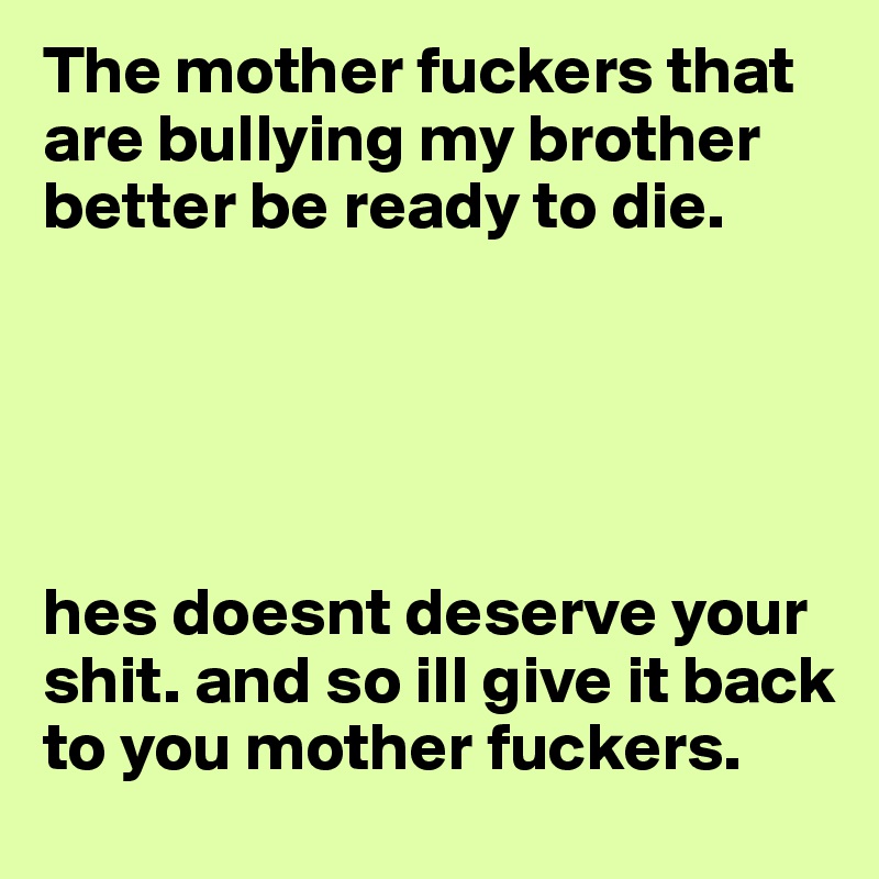 The mother fuckers that are bullying my brother better be ready to die. 





hes doesnt deserve your shit. and so ill give it back to you mother fuckers. 