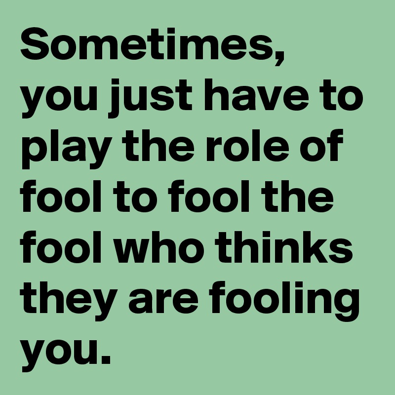 Sometimes, you just have to play the role of fool to fool the fool who thinks they are fooling you. 
