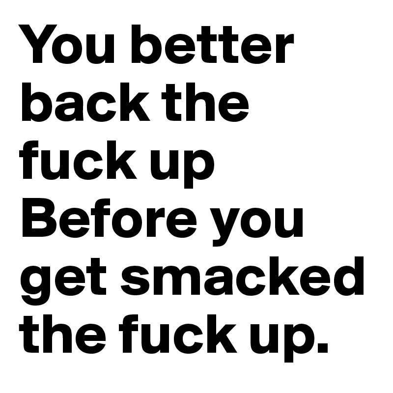 You better back the fuck up
Before you get smacked the fuck up.