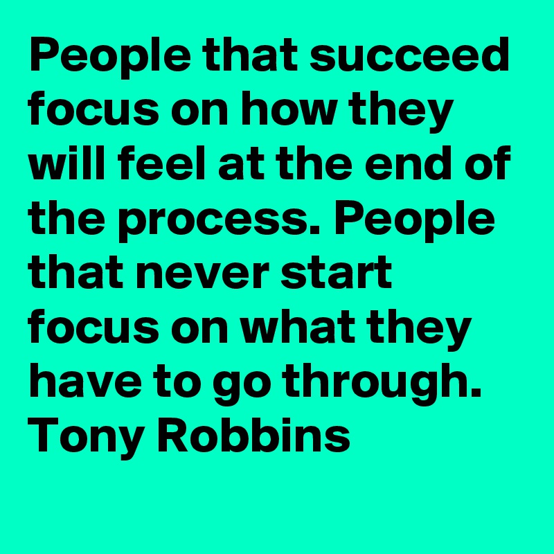 People that succeed focus on how they will feel at the end of the process. People that never start focus on what they have to go through.  Tony Robbins