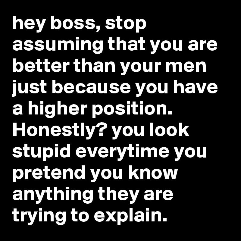 hey boss, stop assuming that you are better than your men just because you have a higher position. Honestly? you look stupid everytime you pretend you know anything they are trying to explain.