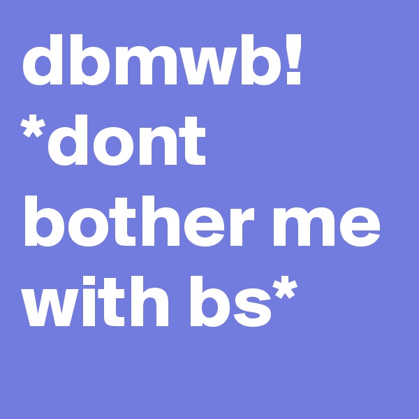 dbmwb!
*dont bother me with bs*
