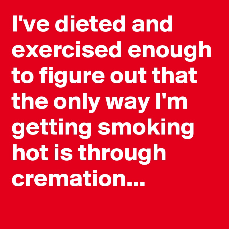 I've dieted and exercised enough to figure out that the only way I'm getting smoking hot is through cremation...