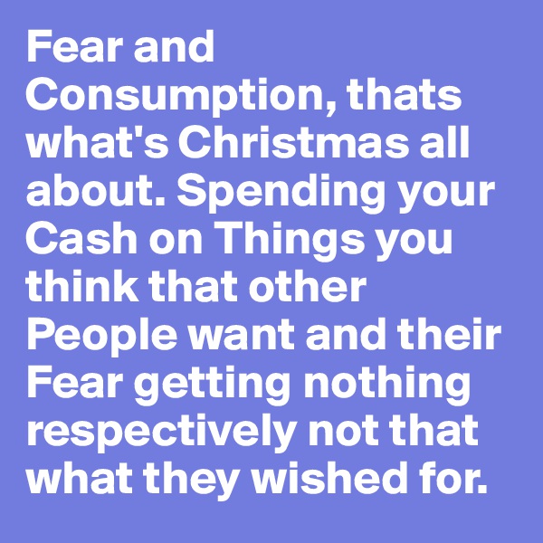 Fear and Consumption, thats what's Christmas all about. Spending your Cash on Things you think that other People want and their Fear getting nothing respectively not that what they wished for.