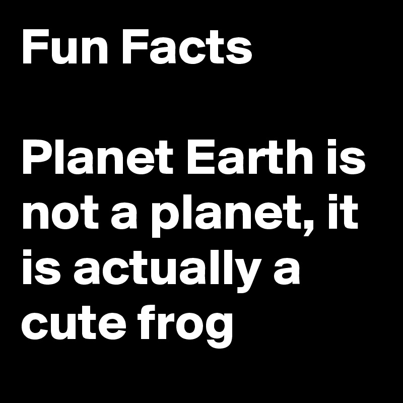 Fun Facts

Planet Earth is not a planet, it is actually a cute frog 