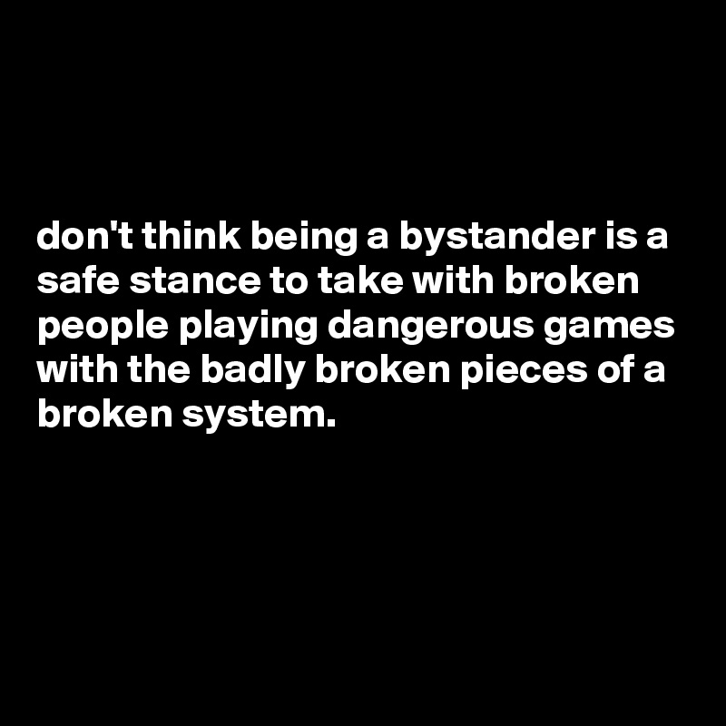



don't think being a bystander is a safe stance to take with broken people playing dangerous games with the badly broken pieces of a broken system.




