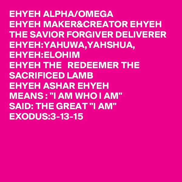 EHYEH ALPHA/OMEGA
EHYEH MAKER&CREATOR EHYEH THE SAVIOR FORGIVER DELIVERER 
EHYEH:YAHUWA,YAHSHUA, EHYEH:ELOHIM
EHYEH THE   REDEEMER THE SACRIFICED LAMB 
EHYEH ASHAR EHYEH 
MEANS : "I AM WHO I AM"
SAID: THE GREAT "I AM"
EXODUS:3-13-15

  
      
