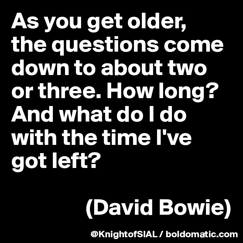 As you get older, 
the questions come down to about two or three. How long? And what do I do with the time I've got left?

                (David Bowie)