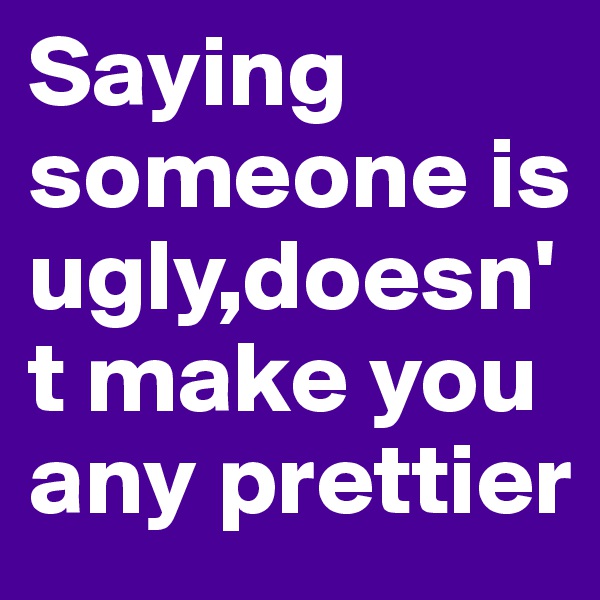 Saying someone is ugly,doesn't make you any prettier