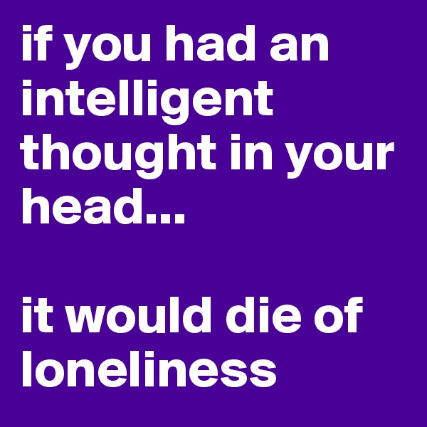 if you had an intelligent thought in your head...

it would die of loneliness
