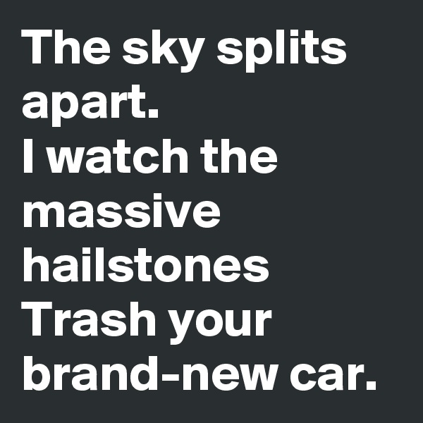The sky splits apart.
I watch the massive hailstones
Trash your brand-new car.