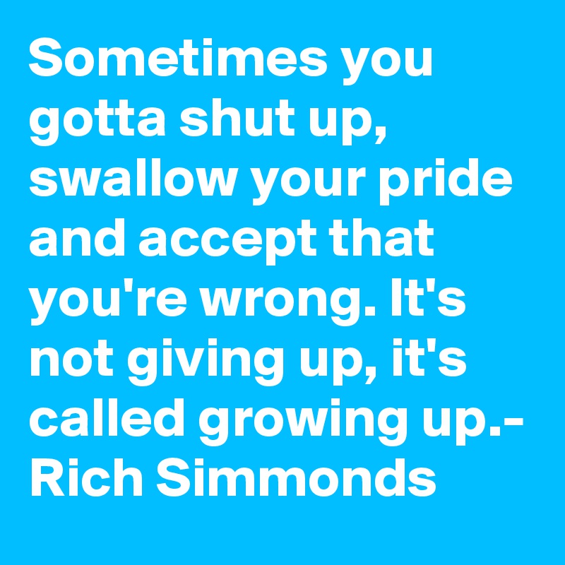 Sometimes you gotta shut up, swallow your pride and accept that you're wrong. It's not giving up, it's called growing up.- Rich Simmonds