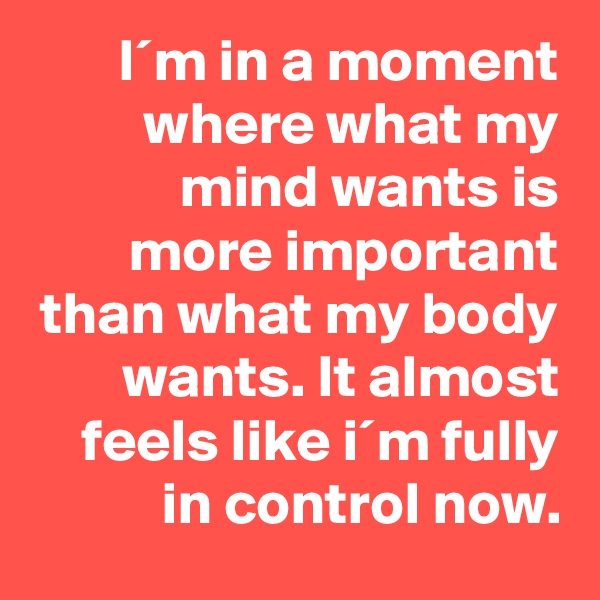 I´m in a moment where what my mind wants is more important than what my body wants. It almost feels like i´m fully in control now.