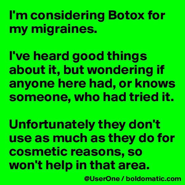 I'm considering Botox for my migraines.

I've heard good things about it, but wondering if anyone here had, or knows someone, who had tried it.

Unfortunately they don't use as much as they do for cosmetic reasons, so won't help in that area.