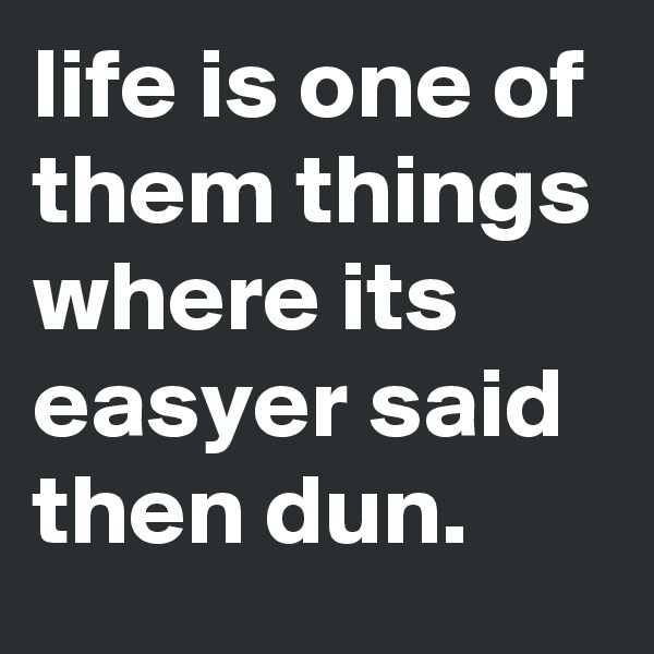 life is one of them things where its easyer said then dun. 