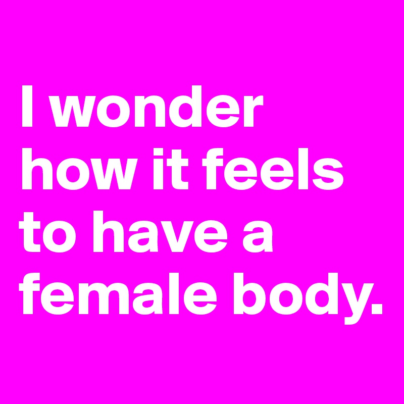 
I wonder how it feels to have a female body.