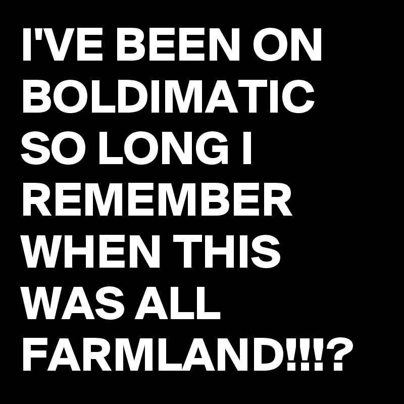 I'VE BEEN ON BOLDIMATIC SO LONG I REMEMBER WHEN THIS WAS ALL FARMLAND!!!?