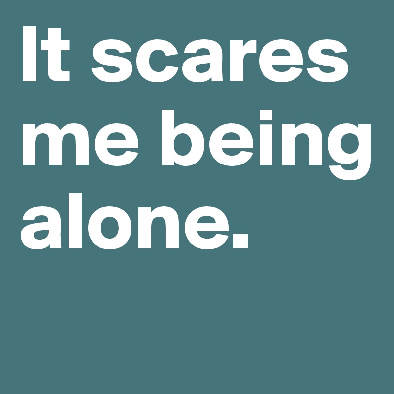 It scares me being alone.
