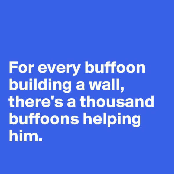 


For every buffoon building a wall, there's a thousand buffoons helping him.
